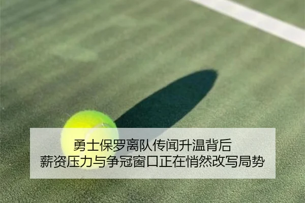 勇士保罗离队传闻升温背后 薪资压力与争冠窗口正在悄然改写局势